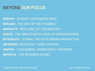 build the future, don’t fight the past! aim. transform. persist.
BEYONDOUR FOCUS
INSIGHT - IN WHAT CUSTOMERS NEED
IMAGINE - THE ART OF THE POSSIBLE
INNOVATE - NEW (USE OF) TECHNOLOGY
IGNITE - THE INNATE MOTIVATION OF STAKEHOLDERS
INTEGRATE - JOINING THE DOTS WHERE PRODUCTIVE
INFORMED DECISIONS - TAKE CONTROL
INSPIRE - CUSTOMERS, WORKFORCE, PARTNERS
IMPROVE - THE BUSINESS MODEL
1
 