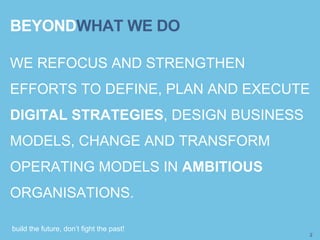 build the future, don’t fight the past!
WE REFOCUS AND STRENGTHEN
EFFORTS TO DEFINE, PLAN AND EXECUTE
DIGITAL STRATEGIES, DESIGN BUSINESS
MODELS, CHANGE AND TRANSFORM
OPERATING MODELS IN AMBITIOUS
ORGANISATIONS.
2
BEYONDWHAT WE DO
 
