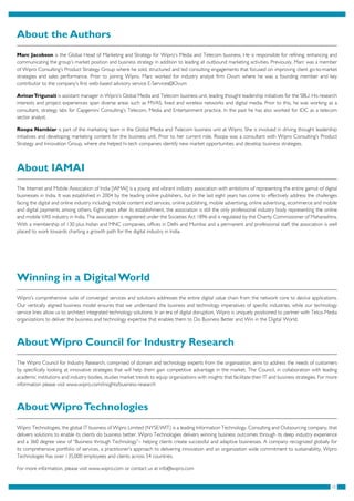 15
About the Authors
Marc Jacobson is the Global Head of Marketing and Strategy for Wipro’s Media and Telecom business. He is responsible for refining, enhancing and
communicating the group’s market position and business strategy in addition to leading all outbound marketing activities. Previously, Marc was a member
of Wipro Consulting’s Product Strategy Group where he sold, structured and led consulting engagements that focused on improving client go-to-market
strategies and sales performance. Prior to joining Wipro, Marc worked for industry analyst firm Ovum where he was a founding member and key
contributor to the company’s first web-based advisory service E-Services@Ovum
AvinavTrigunait is assistant manager in Wipro’s Global Media and Telecom business unit, leading thought leadership initiatives for the SBU. His research
interests and project experiences span diverse areas such as MVAS, fixed and wireless networks and digital media. Prior to this, he was working as a
consultant, strategy labs for Capgemini Consulting’s Telecom, Media and Entertainment practice. In the past he has also worked for IDC as a telecom
sector analyst.
Roopa Nambiar is part of the marketing team in the Global Media and Telecom business unit at Wipro. She is involved in driving thought leadership
initiatives and developing marketing content for the business unit. Prior to her current role, Roopa was a consultant with Wipro Consulting’s Product
Strategy and Innovation Group, where she helped hi-tech companies identify new market opportunities and develop business strategies.
About IAMAI
The Internet and Mobile Association of India [IAMAI] is a young and vibrant industry association with ambitions of representing the entire gamut of digital
businesses in India. It was established in 2004 by the leading online publishers, but in the last eight years has come to effectively address the challenges
facing the digital and online industry including mobile content and services, online publishing, mobile advertising, online advertising, ecommerce and mobile
and digital payments among others. Eight years after its establishment, the association is still the only professional industry body representing the online
and mobile VAS industry in India. The association is registered under the Societies Act 1896 and is regulated by the Charity Commissioner of Maharashtra.
With a membership of 130 plus Indian and MNC companies, offices in Delhi and Mumbai and a permanent and professional staff, the association is well
placed to work towards charting a growth path for the digital industry in India.
Winning in a Digital World
Wipro’s comprehensive suite of converged services and solutions addresses the entire digital value chain from the network core to device applications.
Our vertically aligned business model ensures that we understand the business and technology imperatives of specific industries, while our technology
service lines allow us to architect integrated technology solutions. In an era of digital disruption, Wipro is uniquely positioned to partner with Telco-Media
organizations to deliver the business and technology expertise that enables them to Do Business Better and Win in the Digital World.
About Wipro Council for Industry Research
The Wipro Council for Industry Research, comprised of domain and technology experts from the organization, aims to address the needs of customers
by specifically looking at innovative strategies that will help them gain competitive advantage in the market. The Council, in collaboration with leading
academic institutions and industry bodies, studies market trends to equip organizations with insights that facilitate their IT and business strategies. For more
information please visit www.wipro.com/insights/business-research
About WiproTechnologies
Wipro Technologies, the global IT business of Wipro Limited (NYSE:WIT) is a leading Information Technology, Consulting and Outsourcing company, that
delivers solutions to enable its clients do business better. Wipro Technologies delivers winning business outcomes through its deep industry experience
and a 360 degree view of “Business through Technology”– helping clients create successful and adaptive businesses. A company recognized globally for
its comprehensive portfolio of services, a practitioner’s approach to delivering innovation and an organization wide commitment to sustainability, Wipro
Technologies has over 135,000 employees and clients across 54 countries.
For more information, please visit www.wipro.com or contact us at info@wipro.com
 