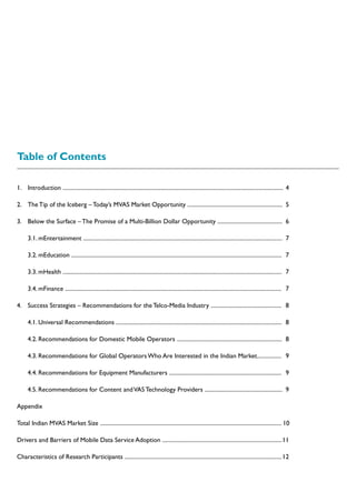 Table of Contents
1.	Introduction .........................................................................................................................................................	 4
2.	The Tip of the Iceberg – Today’s MVAS Market Opportunity ..................................................................	 5
3.	 Below the Surface – The Promise of a Multi-Billion Dollar Opportunity .............................................	 6
	 3.1. mEntertainment ..........................................................................................................................................	 7
	 3.2. mEducation ..................................................................................................................................................	 7
	 3.3. mHealth ........................................................................................................................................................	 7
	 3.4. mFinance ......................................................................................................................................................	 7
4.	 Success Strategies – Recommendations for the Telco-Media Industry .................................................	 8
	 4.1. Universal Recommendations ...................................................................................................................	 8
	 4.2. Recommendations for Domestic Mobile Operators .........................................................................	 8
	 4.3. Recommendations for Global Operators Who Are Interested in the Indian Market.................	 9
	 4.4. Recommendations for Equipment Manufacturers ..............................................................................	 9
	 4.5. Recommendations for Content andVAS Technology Providers ......................................................	 9
Appendix
Total Indian MVAS Market Size .............................................................................................................................. 10
Drivers and Barriers of Mobile Data Service Adoption ...................................................................................	11
Characteristics of Research Participants .............................................................................................................	12
 