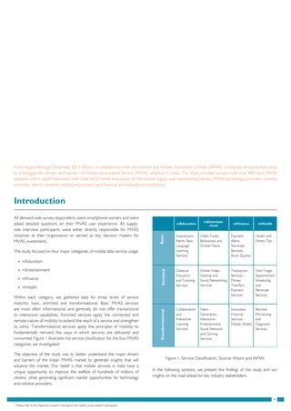 4
Introduction
All demand-side survey respondents were smartphone owners and were
asked detailed questions on their MVAS user experience. All supply-
side interview participants were either directly responsible for MVAS
initiatives at their organization or served as key decision makers for
MVAS investments.
The study focused on four major categories of mobile data service usage:
»» mEducation
»» mEntertainment
»» mFinance
»» mHealth
Within each category, we gathered data for three levels of service
maturity: basic, enriched and transformational. Basic MVAS services
are most often informational, and generally do not offer transactional
or interactive capabilities. Enriched services apply the connected and
remote nature of mobility to extend the reach of a service and strengthen
its utility. Transformational services apply the principles of mobility to
fundamentally reinvent the ways in which services are delivered and
consumed. Figure 1 illustrates the service classification for the four MVAS
categories we investigated:
The objective of the study was to better understand the major drivers
and barriers of the Indian MVAS market to generate insights that will
advance the market. Our belief is that mobile services in India have a
unique opportunity to improve the welfare of hundreds of millions of
citizens, while generating significant market opportunities for technology
and solution providers.
mEducation
mEntertain-
ment
mFinance mHealth
Examination
Alerts, Basic
Language
Learning
Services
Caller Tunes,
Bollywood and
Cricket News
Payment
Alerts,
Reminder
Services,
Stock Quotes
Health and
Fitness Tips
Distance
Education
and Tutoring
Services
Online Video,
Gaming and
Social Networking
Services
Transaction
Services –
Money
Transfers,
Payment
Services
Tele-Triage,
Appointment
Scheduling
and
Reminder
Services
Collaborative
and
Interactive
Learning
Services
Next-
Generation
Interactive
Entertainment,
Social Network
and Gaming
Services
Innovative
Financial
Services –
Mobile Wallet
Remote
Monitoring
and
Diagnostic
Services
Figure 1: Service Classification, Source: Wipro and IAMAI
From August through December 2012 Wipro, in collaboration with the Internet and Mobile Association of India (IAMAI), conducted an exhaustive study
to investigate the drivers and barriers of mobile value-added service (MVAS) adoption in India. The study included surveys with over 400 early MVAS
adopters and in-depth interviews with close to 50 senior executives on the market supply side representing carriers, MVAS technology providers, content
providers, device vendors, healthcare providers and financial and educational institutions1
.
In the following sections, we present the findings of the study and our
insights on the road ahead for key industry stakeholders.
1. Please refer to the Appendix to learn more about the market survey research participants
TransformationalEnrichedBasic
 