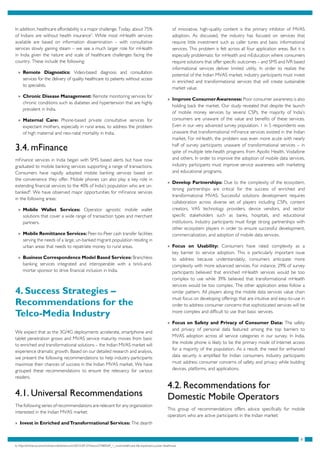 8
In addition, healthcare affordability is a major challenge. Today, about 75%
of Indians are without health insurance7
. While most mHealth services
available are based on information dissemination – with consultative
services slowly gaining steam – we see a much larger role for mHealth
in India given the nature and scale of healthcare challenges facing the
country. These include the following:
»» Remote Diagnostics: Video-based diagnosis and consultation
services for the delivery of quality healthcare to patients without access
to specialists.
»» Chronic Disease Management: Remote monitoring services for
chronic conditions such as diabetes and hypertension that are highly
prevalent in India.
»» Maternal Care: Phone-based private consultative services for
expectant mothers, especially in rural areas, to address the problem
of high maternal and neo-natal mortality in India.
3.4. mFinance
mFinance services in India began with SMS based alerts but have now
graduated to mobile banking services supporting a range of transactions.
Consumers have rapidly adopted mobile banking services based on
the convenience they offer. Mobile phones can also play a key role in
extending financial services to the 40% of India’s population who are un-
banked8
. We have observed major opportunities for mFinance services
in the following areas:
»» Mobile Wallet Services: Operator agnostic mobile wallet
solutions that cover a wide range of transaction types and merchant
partners.
»» Mobile Remittance Services: Peer-to-Peer cash transfer facilities
serving the needs of a large, un-banked migrant population residing in
urban areas that needs to repatriate money to rural areas.
»» Business Correspondence Model Based Services: Branchless
banking services integrated and interoperable with a brick-and-
mortar sponsor to drive financial inclusion in India.
4. Success Strategies –
Recommendations for the
Telco-Media Industry
We expect that as the 3G/4G deployments accelerate, smartphone and
tablet penetration grows and MVAS service maturity moves from basic
to enriched and transformational solutions – the Indian MVAS market will
experience dramatic growth. Based on our detailed research and analysis,
we present the following recommendations to help industry participants
maximize their chances of success in the Indian MVAS market. We have
grouped these recommendations to ensure the relevancy for various
readers.
4.1. Universal Recommendations
The following series of recommendations are relevant for any organization
interested in the Indian MVAS market:
»» Invest in Enriched andTransformational Services: The dearth
of innovative, high-quality content is the primary inhibitor of MVAS
adoption. As discussed, the industry has focused on services that
require little investment such as caller tunes and basic informational
services. This problem is felt across all four application areas. But it is
especially problematic for mHealth and mEducation where consumers
require solutions that offer specific outcomes – and SMS and IVR based
informational services deliver limited utility. In order to realize the
potential of the Indian MVAS market, industry participants must invest
in enriched and transformational services that will create sustainable
market value.
»» Improve ConsumerAwareness: Poor consumer awareness is also
holding back the market. Our study revealed that despite the launch
of mobile money services by several CSPs, the majority of India’s
consumers are unaware of the value and benefits of these services.
Even in our very advanced survey population, 1 in 5 respondents was
unaware that transformational mFinance services existed in the Indian
market. For mHealth, the problem was even more acute with nearly
half of survey participants unaware of transformational services – in
spite of multiple tele-health programs from Apollo Health, Vodafone
and others. In order to improve the adoption of mobile data services,
industry participants must improve service awareness with marketing
and educational programs.
»» Develop Partnerships: Due to the complexity of the ecosystem,
strong partnerships are critical for the success of enriched and
transformational MVAS. Successful solutions development requires
collaboration across diverse set of players including CSPs, content
creators, VAS technology providers, device vendors, and sector
specific stakeholders such as banks, hospitals, and educational
institutions. Industry participants must forge strong partnerships with
other ecosystem players in order to ensure successful development,
commercialization, and adoption of mobile data services.
»» Focus on Usability: Consumers have rated complexity as a
key barrier to service adoption. This is particularly important issue
to address because understandably, consumers anticipate more
complexity with more advanced services. For instance, 29% of survey
participants believed that enriched mHealth services would be too
complex to use while 39% believed that transformational mHealth
services would be too complex. The other application areas follow a
similar pattern. All players along the mobile data services value chain
must focus on developing offerings that are intuitive and easy-to-use in
order to address consumer concerns that sophisticated services will be
more complex and difficult to use than basic services.
»» Focus on Safety and Privacy of Consumer Data: The safety
and privacy of personal data featured among the top barriers to
MVAS adoption across all service categories in our survey. In India,
the mobile phone is likely to be the primary mode of Internet access
for a majority of the population. As a result, the need for enhanced
data security is amplified for Indian consumers. Industry participants
must address consumer concerns of safety and privacy while building
devices, platforms, and applications.
4.2. Recommendations for
Domestic Mobile Operators
This group of recommendations offers advice specifically for mobile
operators who are active participants in the Indian market:
6. http://articles.economictimes.indiatimes.com/2010-09-27/news/27580569_1_rural-healthcare-life-expectancy-poor-healthcare
 