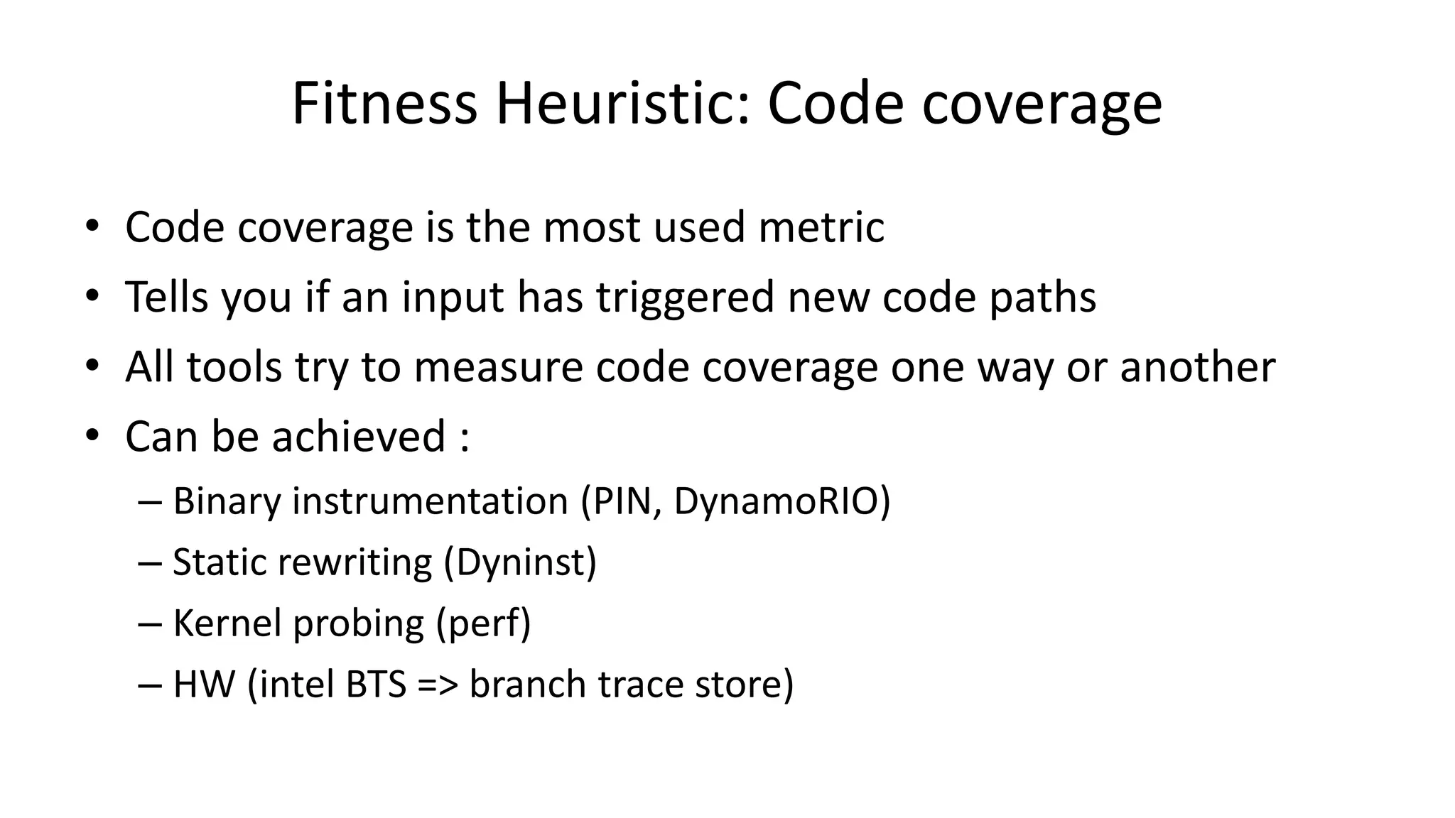 Fitness Heuristic: Code coverage • Code coverage is the most used metric • Tells you if an input has triggered new code paths • All tools try to measure code coverage one way or another • Can be achieved : – Binary instrumentation (PIN, DynamoRIO) – Static rewriting (Dyninst) – Kernel probing (perf) – HW (intel BTS => branch trace store) 