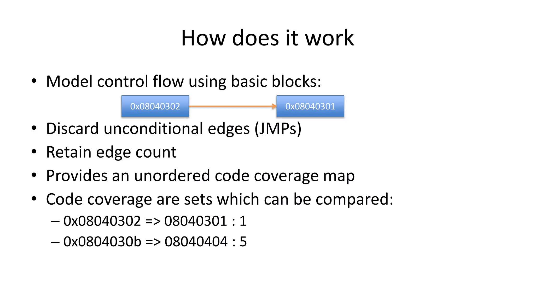 How does it work • Model control flow using basic blocks: • Discard unconditional edges (JMPs) • Retain edge count • Provides an unordered code coverage map • Code coverage are sets which can be compared: – 0x08040302 => 08040301 : 1 – 0x0804030b => 08040404 : 5 0x08040302 0x08040301 