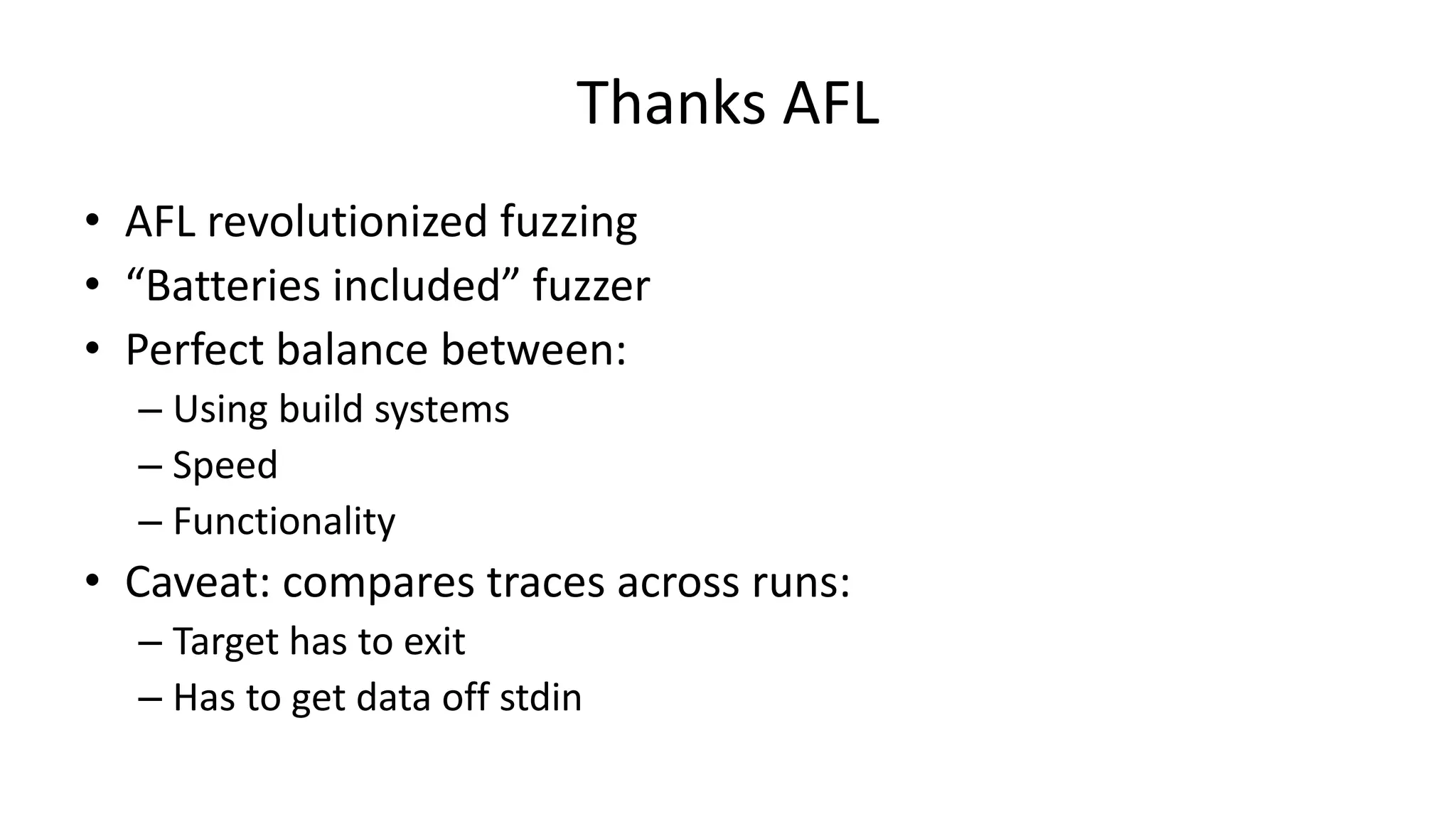 Thanks AFL • AFL revolutionized fuzzing • “Batteries included” fuzzer • Perfect balance between: – Using build systems – Speed – Functionality • Caveat: compares traces across runs: – Target has to exit – Has to get data off stdin 