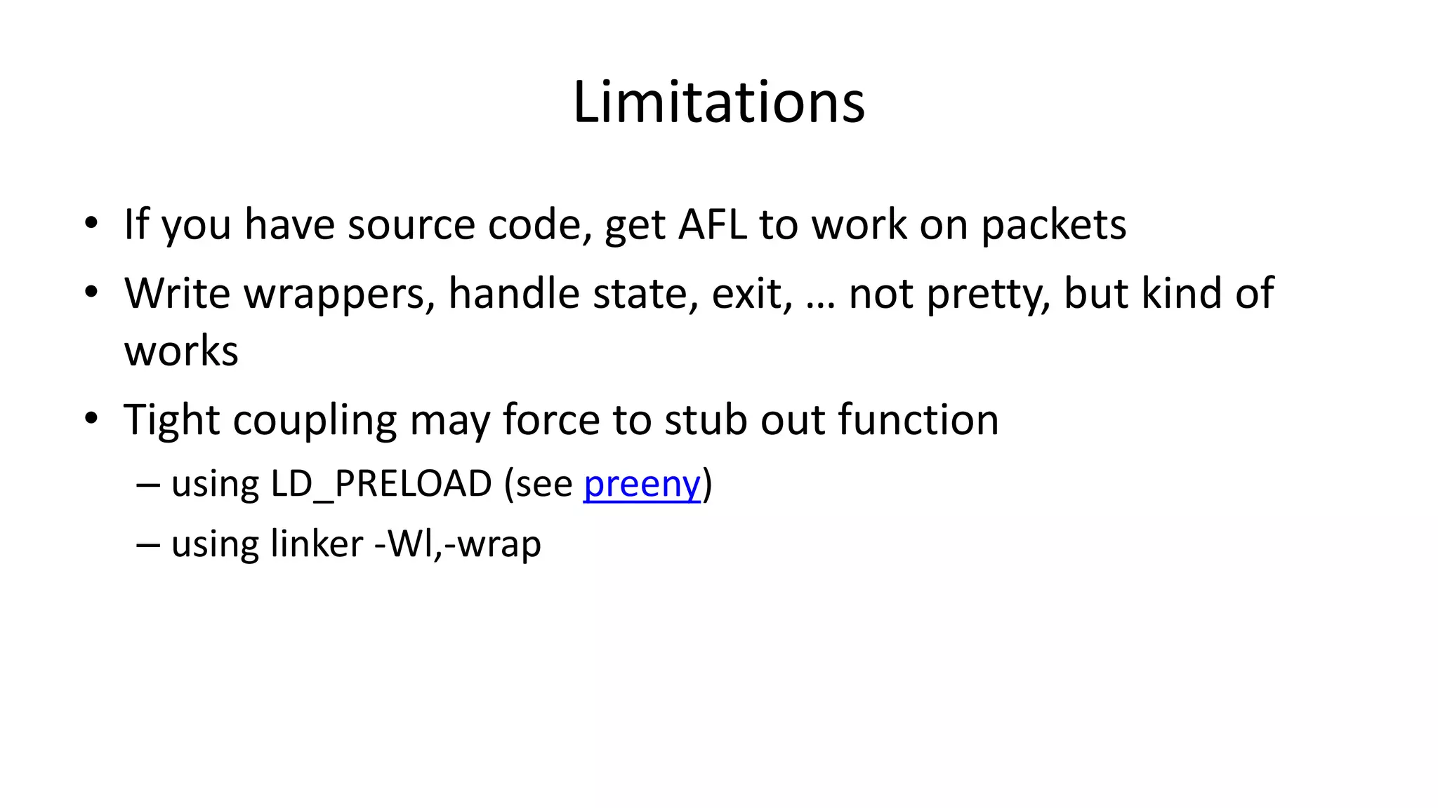 Limitations • If you have source code, get AFL to work on packets • Write wrappers, handle state, exit, … not pretty, but kind of works • Tight coupling may force to stub out function – using LD_PRELOAD (see preeny) – using linker -Wl,-wrap 