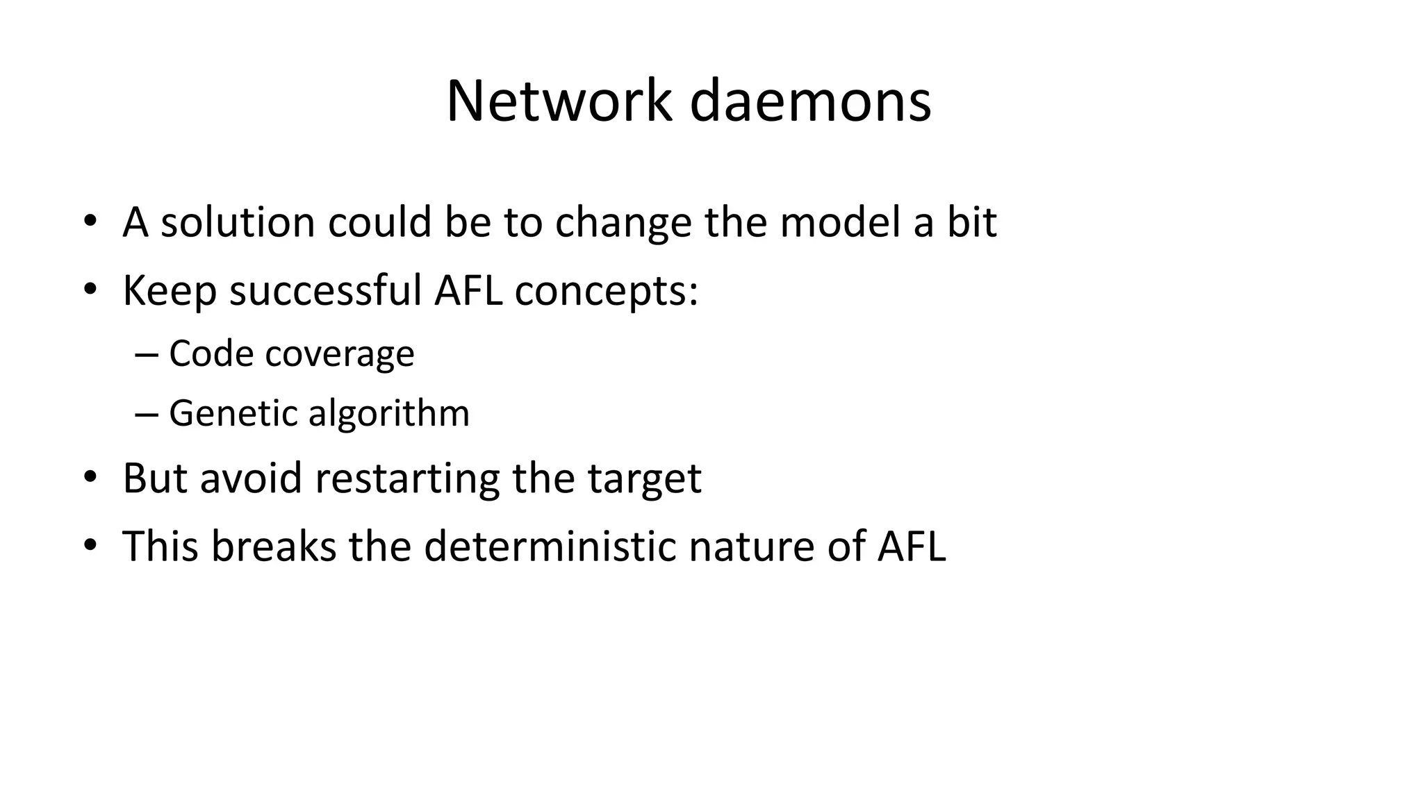 Network daemons • A solution could be to change the model a bit • Keep successful AFL concepts: – Code coverage – Genetic algorithm • But avoid restarting the target • This breaks the deterministic nature of AFL 