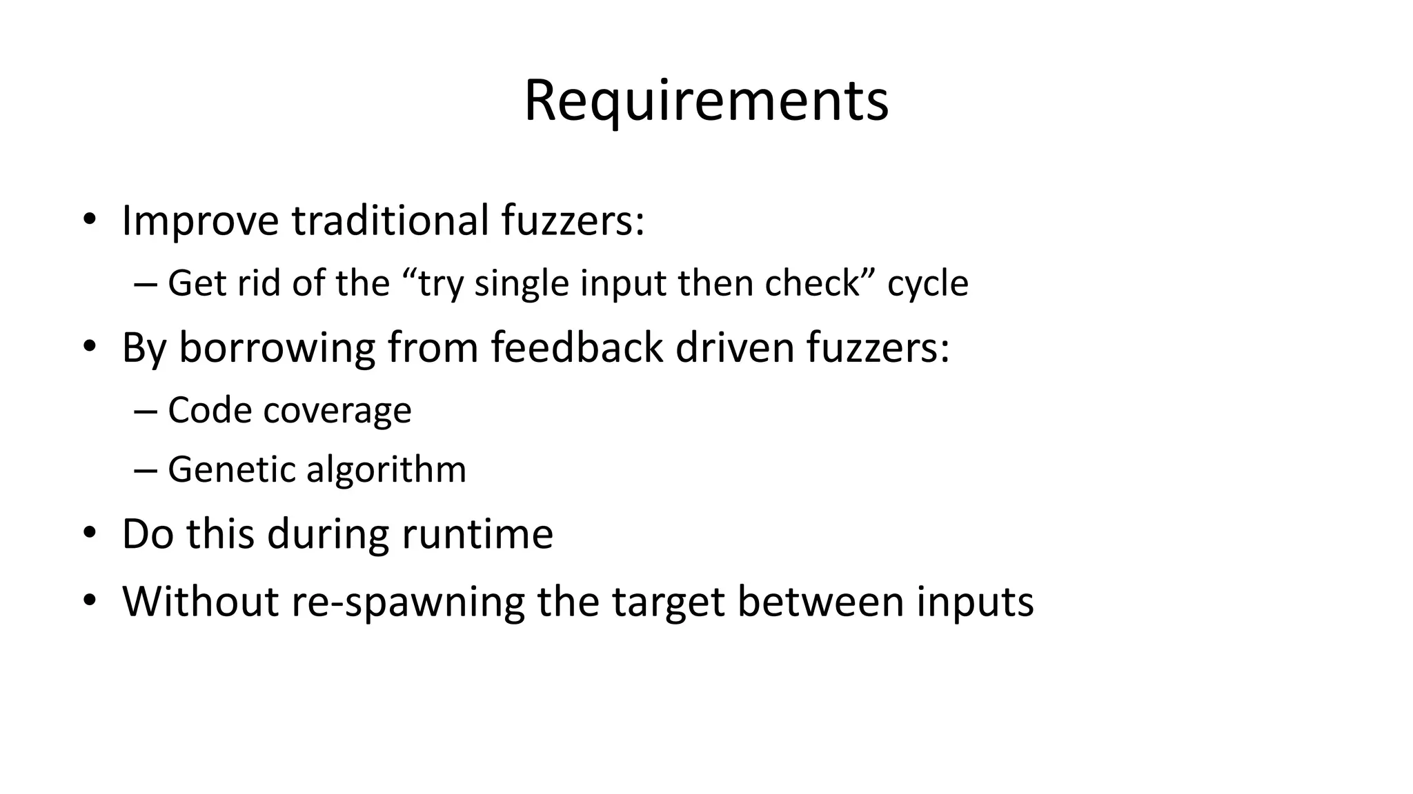 Requirements • Improve traditional fuzzers: – Get rid of the “try single input then check” cycle • By borrowing from feedback driven fuzzers: – Code coverage – Genetic algorithm • Do this during runtime • Without re-spawning the target between inputs 