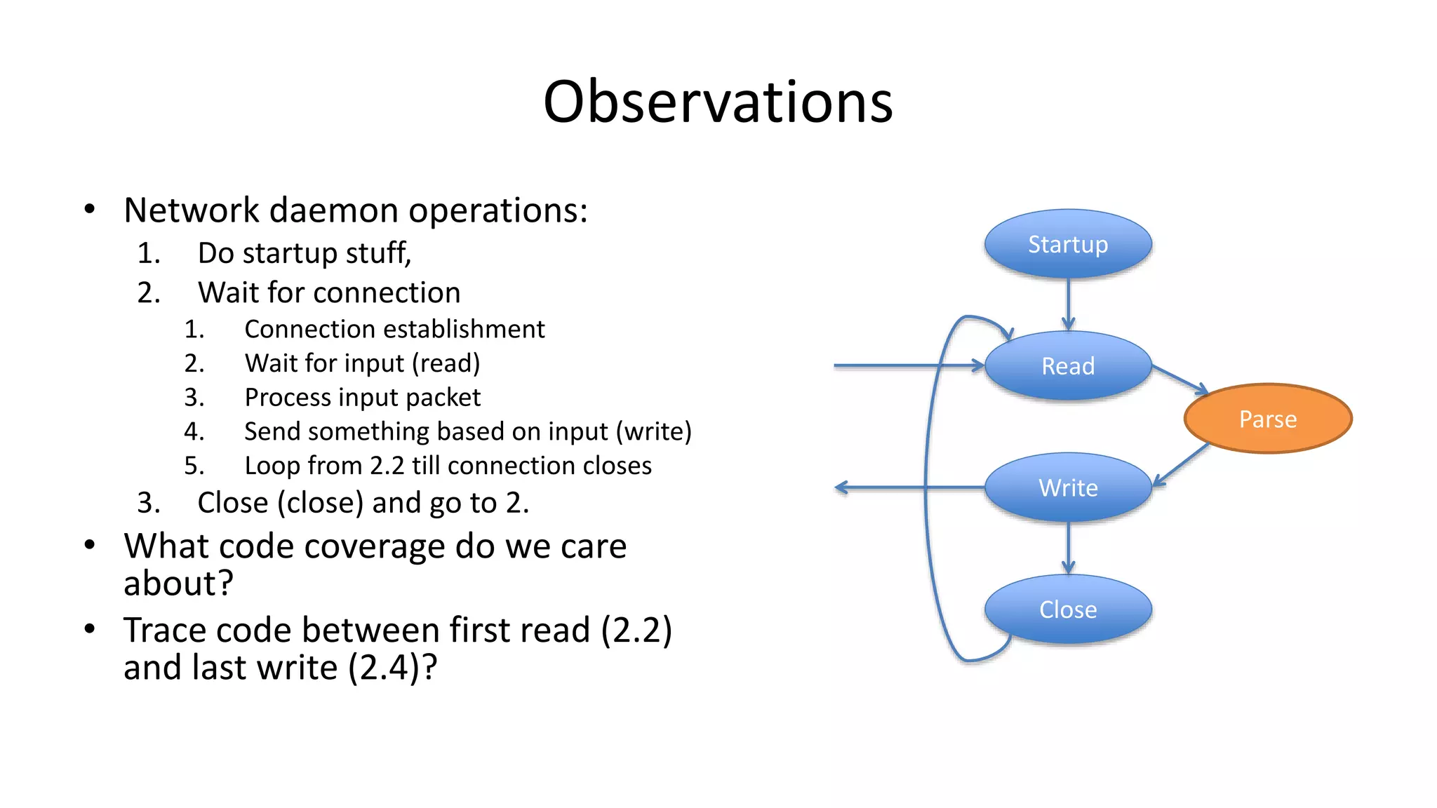 Observations • Network daemon operations: 1. Do startup stuff, 2. Wait for connection 1. Connection establishment 2. Wait for input (read) 3. Process input packet 4. Send something based on input (write) 5. Loop from 2.2 till connection closes 3. Close (close) and go to 2. • What code coverage do we care about? • Trace code between first read (2.2) and last write (2.4)? Startup Read Write Close Parse 