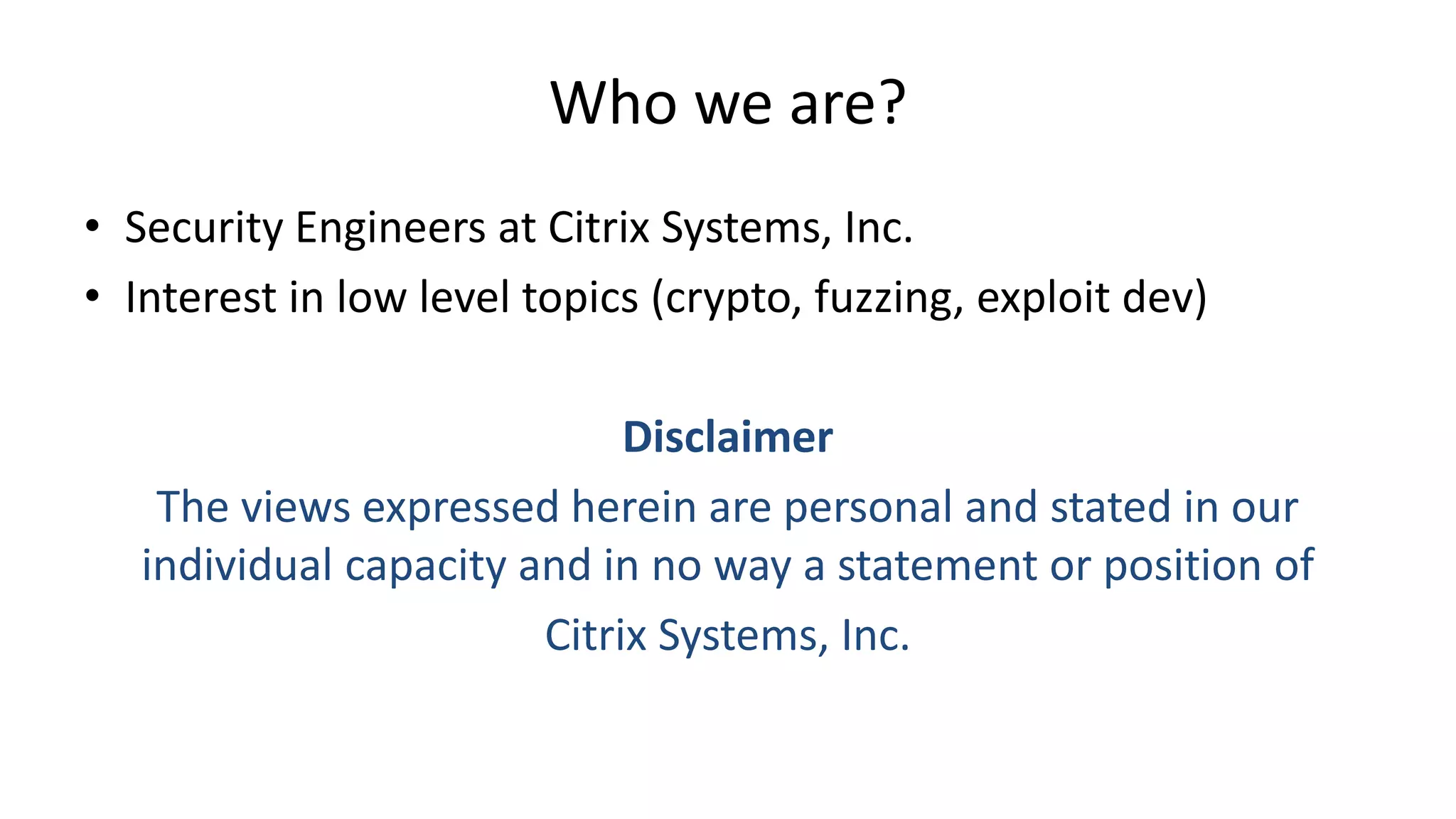 Who we are? • Security Engineers at Citrix Systems, Inc. • Interest in low level topics (crypto, fuzzing, exploit dev) Disclaimer The views expressed herein are personal and stated in our individual capacity and in no way a statement or position of Citrix Systems, Inc. 