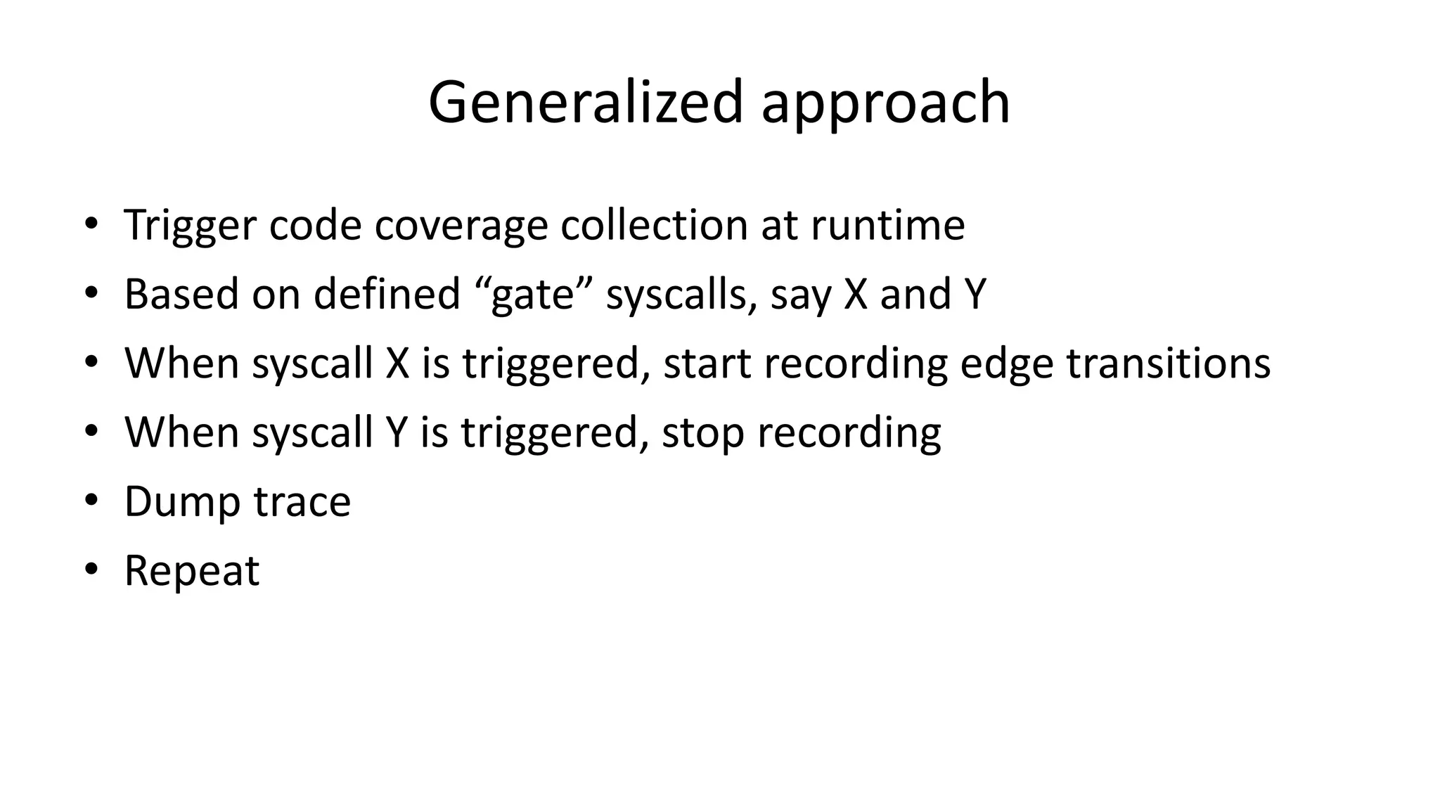 Generalized approach • Trigger code coverage collection at runtime • Based on defined “gate” syscalls, say X and Y • When syscall X is triggered, start recording edge transitions • When syscall Y is triggered, stop recording • Dump trace • Repeat 