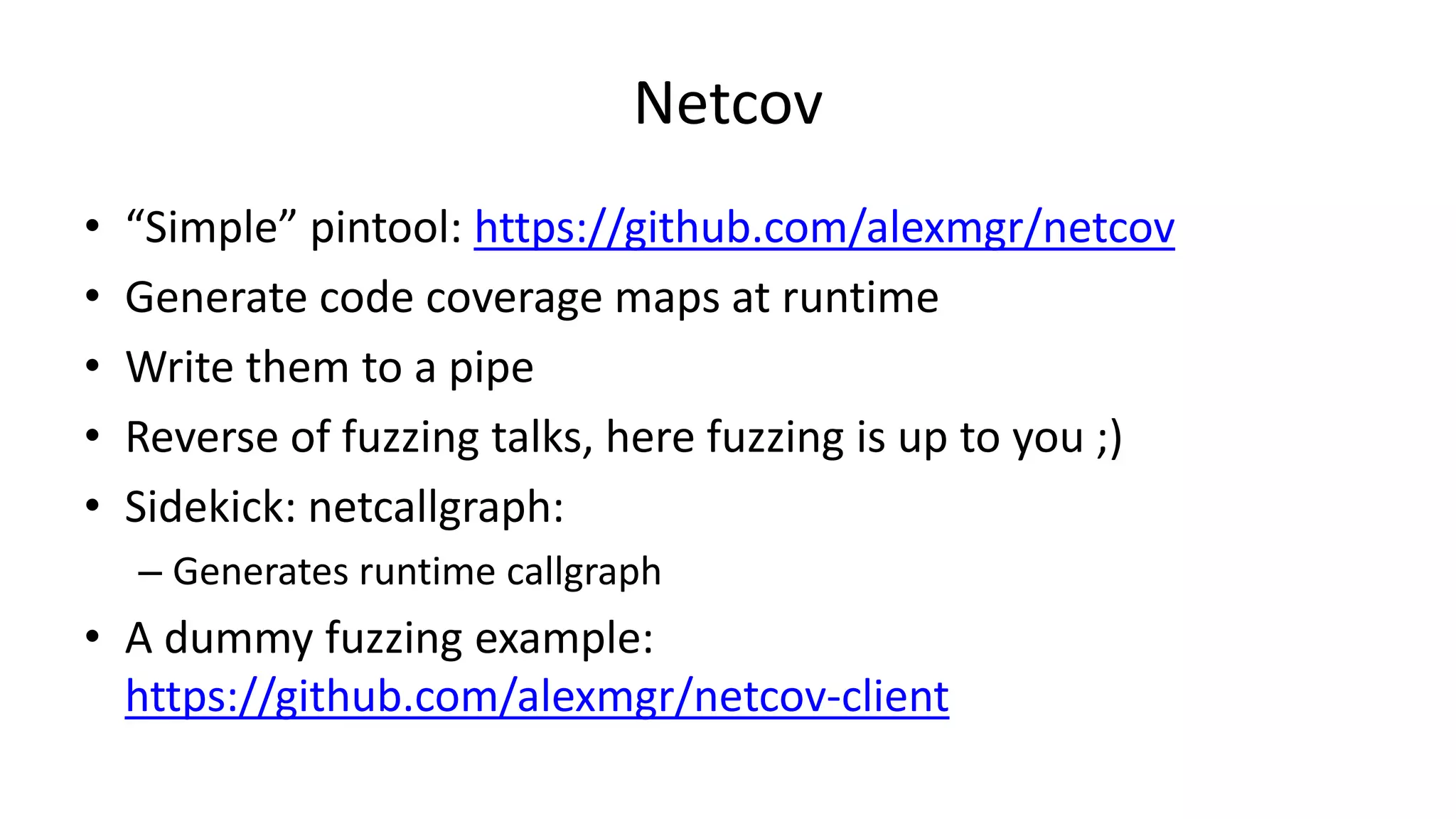 Netcov • “Simple” pintool: https://github.com/alexmgr/netcov • Generate code coverage maps at runtime • Write them to a pipe • Reverse of fuzzing talks, here fuzzing is up to you ;) • Sidekick: netcallgraph: – Generates runtime callgraph • A dummy fuzzing example: https://github.com/alexmgr/netcov-client 