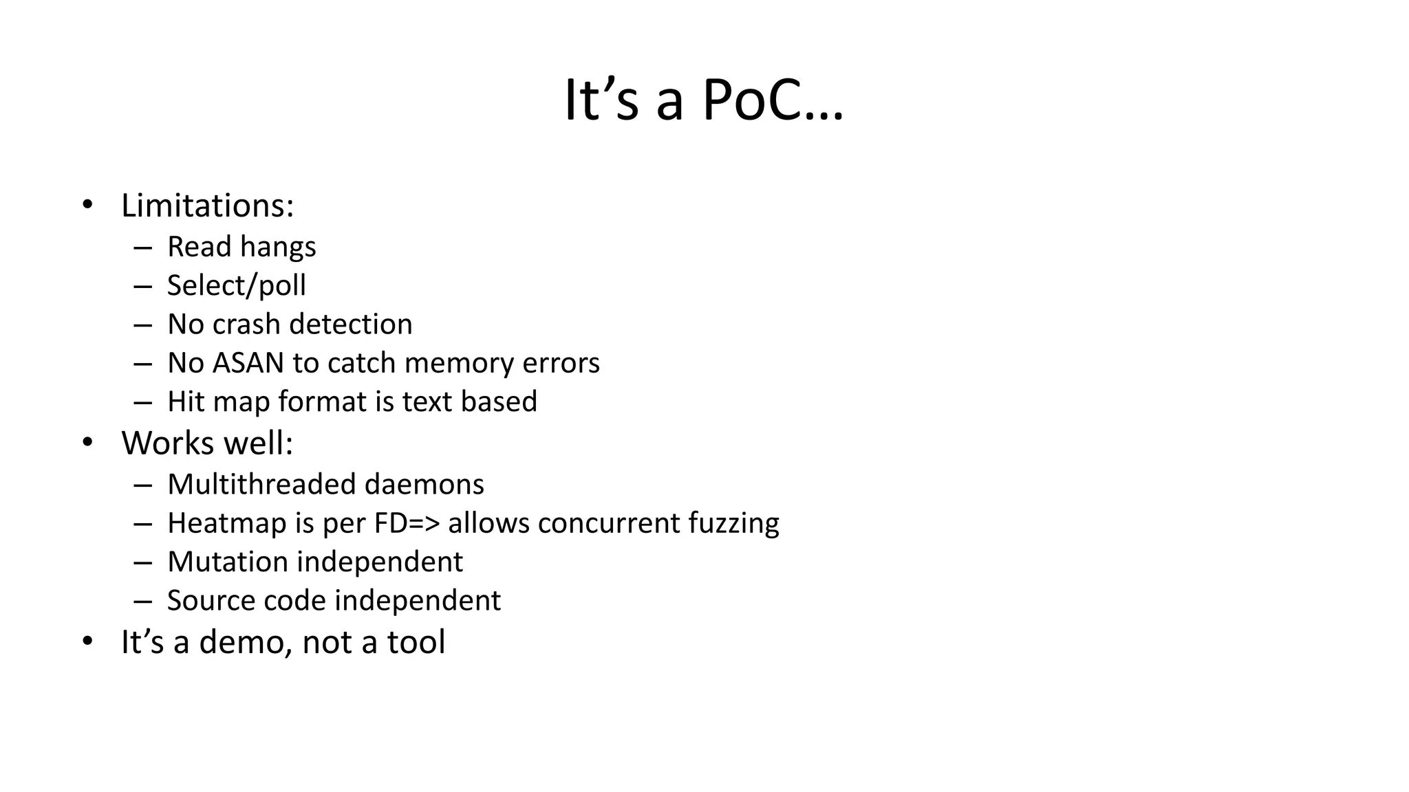 It’s a PoC… • Limitations: – Read hangs – Select/poll – No crash detection – No ASAN to catch memory errors – Hit map format is text based • Works well: – Multithreaded daemons – Heatmap is per FD=> allows concurrent fuzzing – Mutation independent – Source code independent • It’s a demo, not a tool 
