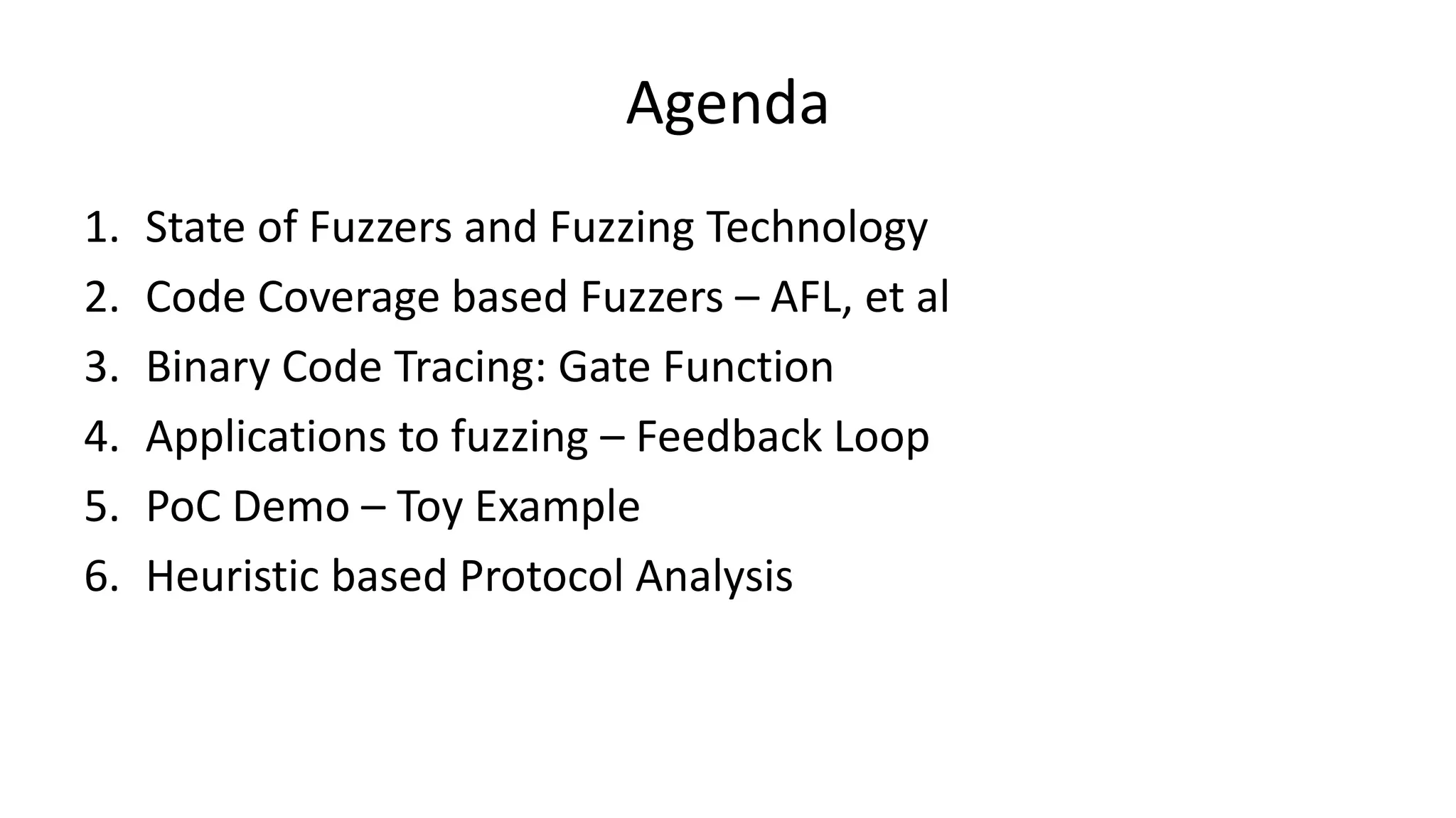 Agenda 1. State of Fuzzers and Fuzzing Technology 2. Code Coverage based Fuzzers – AFL, et al 3. Binary Code Tracing: Gate Function 4. Applications to fuzzing – Feedback Loop 5. PoC Demo – Toy Example 6. Heuristic based Protocol Analysis 