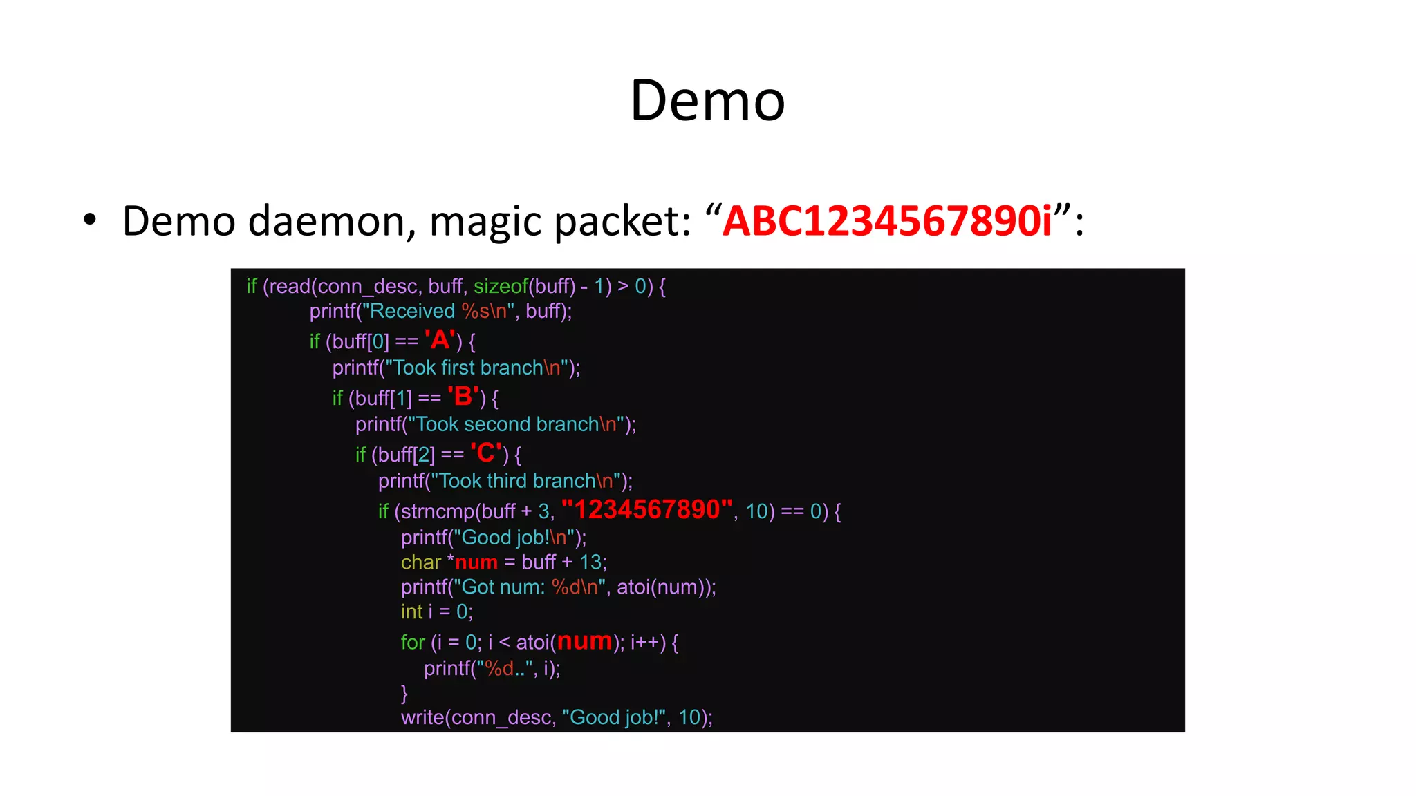 Demo • Demo daemon, magic packet: “ABC1234567890i”: if (read(conn_desc, buff, sizeof(buff) - 1) > 0) { printf("Received %sn", buff); if (buff[0] == 'A') { printf("Took first branchn"); if (buff[1] == 'B') { printf("Took second branchn"); if (buff[2] == 'C') { printf("Took third branchn"); if (strncmp(buff + 3, "1234567890", 10) == 0) { printf("Good job!n"); char *num = buff + 13; printf("Got num: %dn", atoi(num)); int i = 0; for (i = 0; i < atoi(num); i++) { printf("%d..", i); } write(conn_desc, "Good job!", 10); 