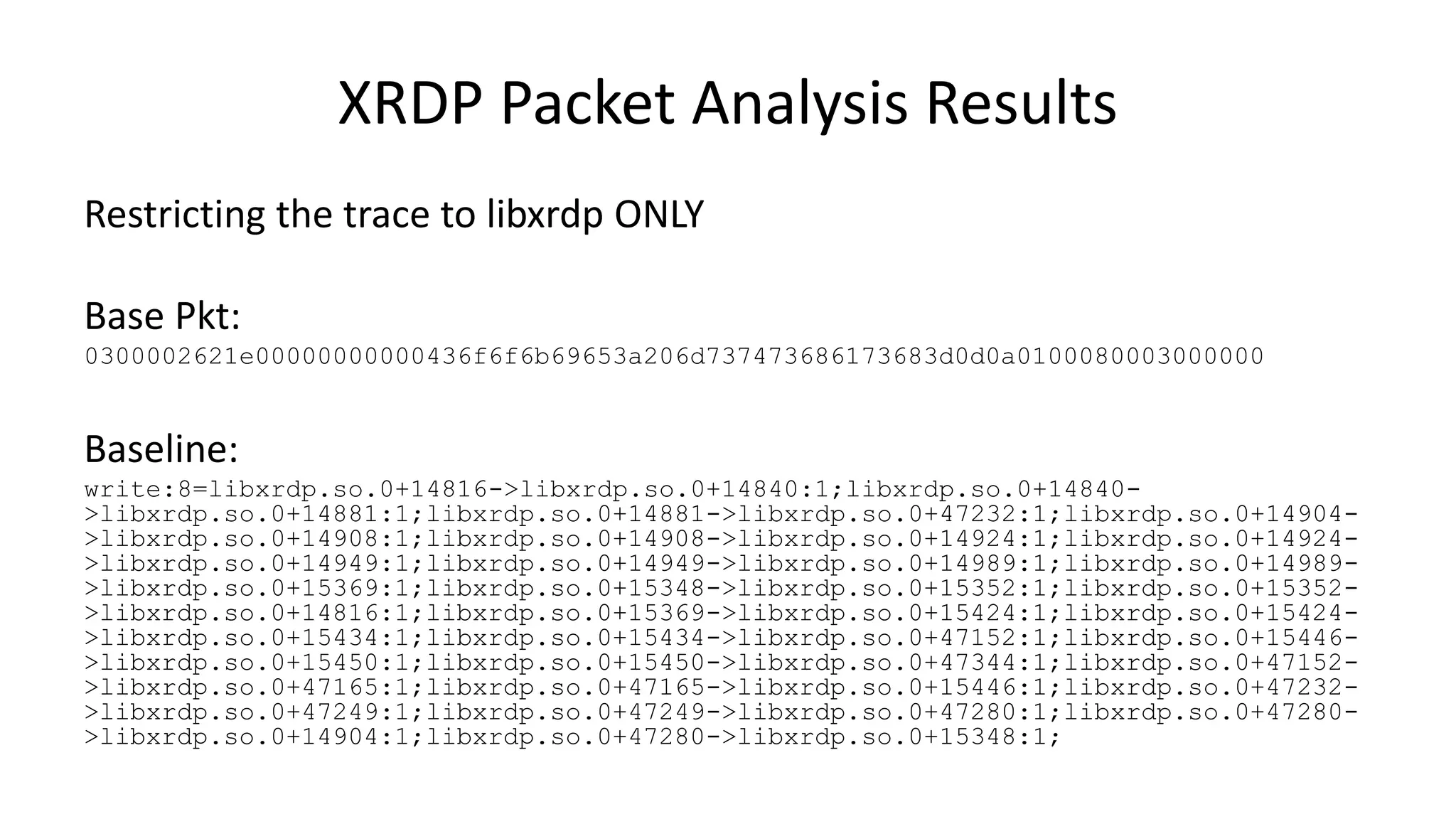 XRDP Packet Analysis Results Restricting the trace to libxrdp ONLY Base Pkt: 0300002621e00000000000436f6f6b69653a206d737473686173683d0d0a0100080003000000 Baseline: write:8=libxrdp.so.0+14816->libxrdp.so.0+14840:1;libxrdp.so.0+14840- >libxrdp.so.0+14881:1;libxrdp.so.0+14881->libxrdp.so.0+47232:1;libxrdp.so.0+14904- >libxrdp.so.0+14908:1;libxrdp.so.0+14908->libxrdp.so.0+14924:1;libxrdp.so.0+14924- >libxrdp.so.0+14949:1;libxrdp.so.0+14949->libxrdp.so.0+14989:1;libxrdp.so.0+14989- >libxrdp.so.0+15369:1;libxrdp.so.0+15348->libxrdp.so.0+15352:1;libxrdp.so.0+15352- >libxrdp.so.0+14816:1;libxrdp.so.0+15369->libxrdp.so.0+15424:1;libxrdp.so.0+15424- >libxrdp.so.0+15434:1;libxrdp.so.0+15434->libxrdp.so.0+47152:1;libxrdp.so.0+15446- >libxrdp.so.0+15450:1;libxrdp.so.0+15450->libxrdp.so.0+47344:1;libxrdp.so.0+47152- >libxrdp.so.0+47165:1;libxrdp.so.0+47165->libxrdp.so.0+15446:1;libxrdp.so.0+47232- >libxrdp.so.0+47249:1;libxrdp.so.0+47249->libxrdp.so.0+47280:1;libxrdp.so.0+47280- >libxrdp.so.0+14904:1;libxrdp.so.0+47280->libxrdp.so.0+15348:1; 