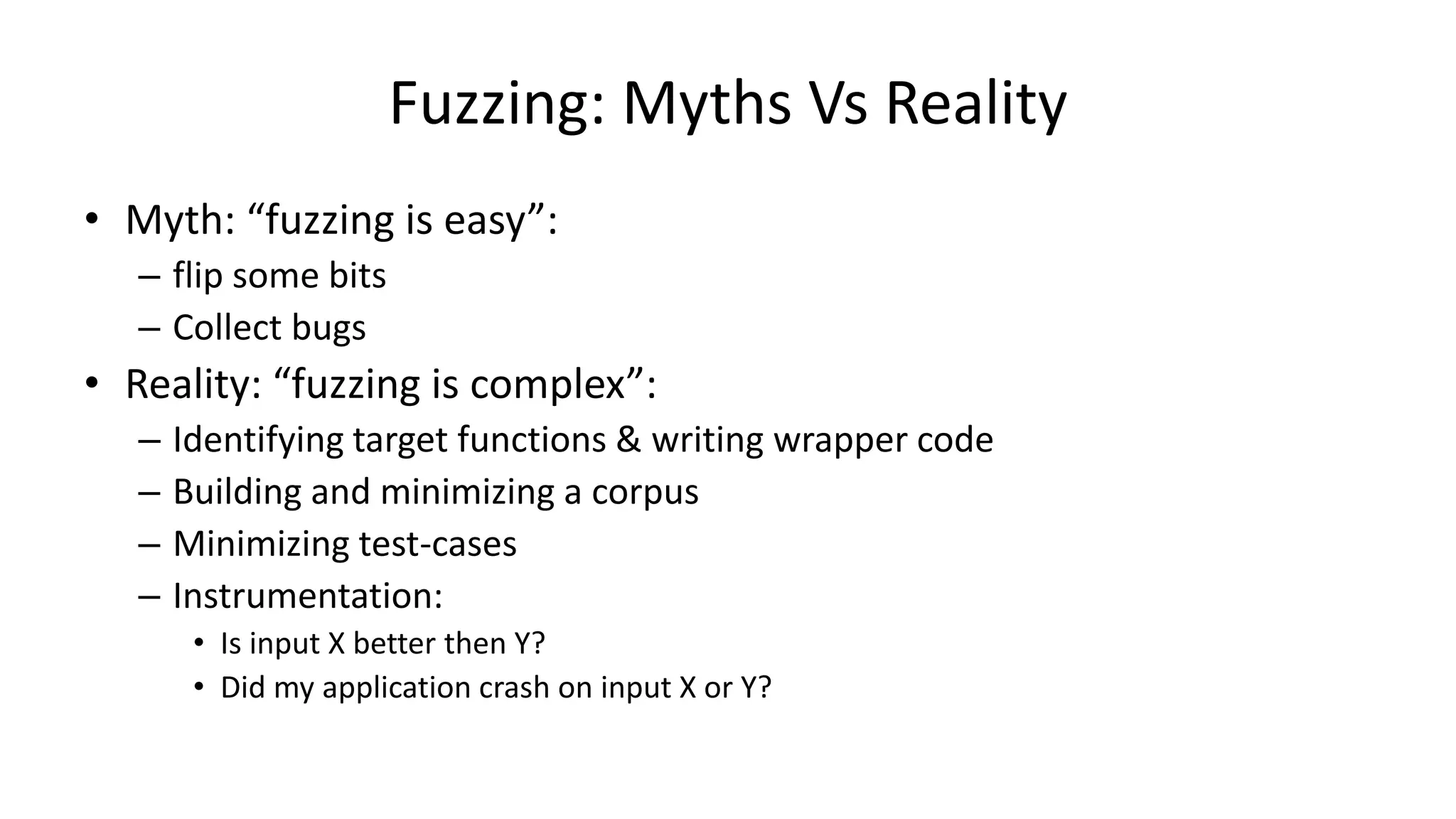 Fuzzing: Myths Vs Reality • Myth: “fuzzing is easy”: – flip some bits – Collect bugs • Reality: “fuzzing is complex”: – Identifying target functions & writing wrapper code – Building and minimizing a corpus – Minimizing test-cases – Instrumentation: • Is input X better then Y? • Did my application crash on input X or Y? 