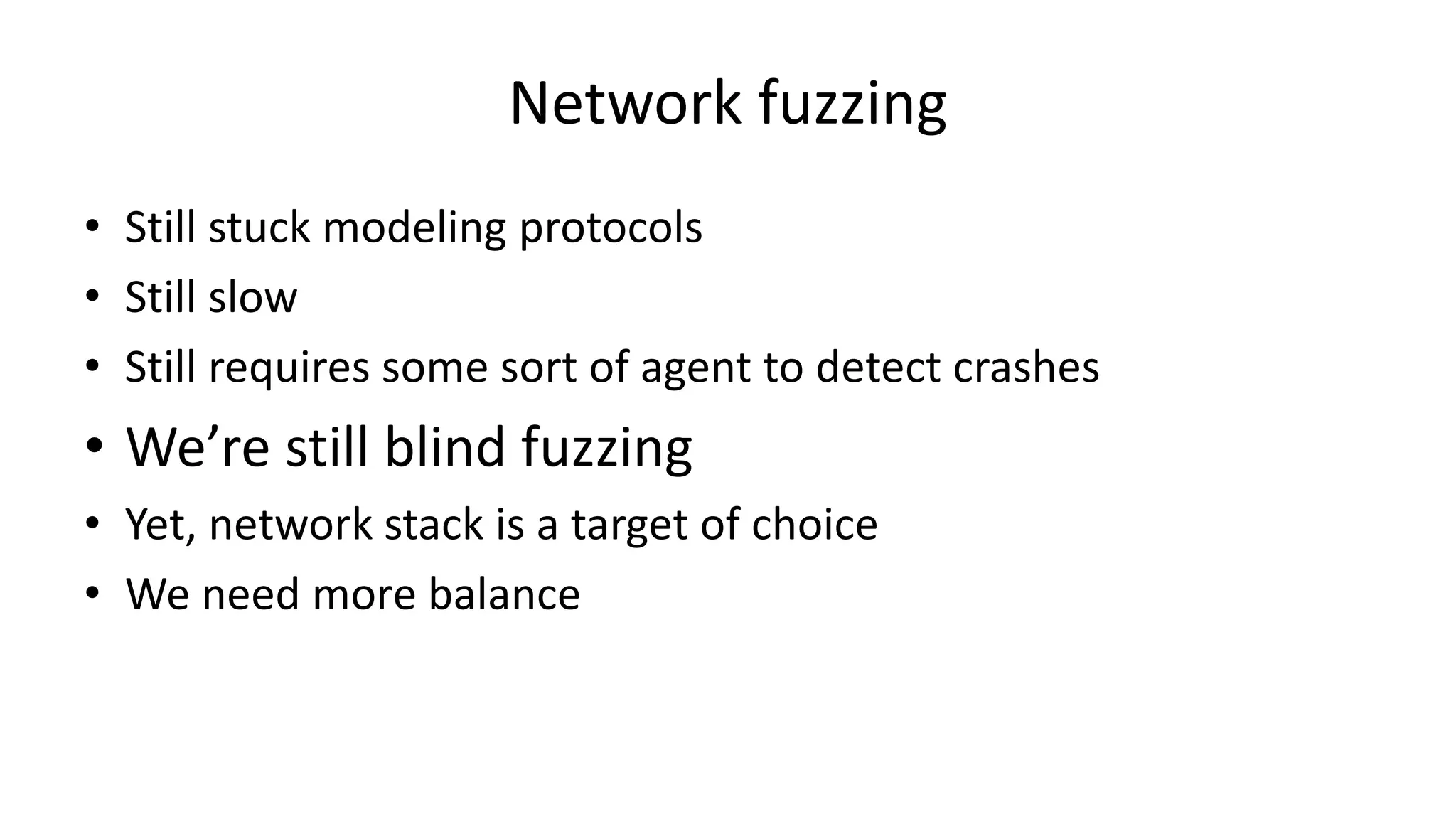 Network fuzzing • Still stuck modeling protocols • Still slow • Still requires some sort of agent to detect crashes • We’re still blind fuzzing • Yet, network stack is a target of choice • We need more balance 