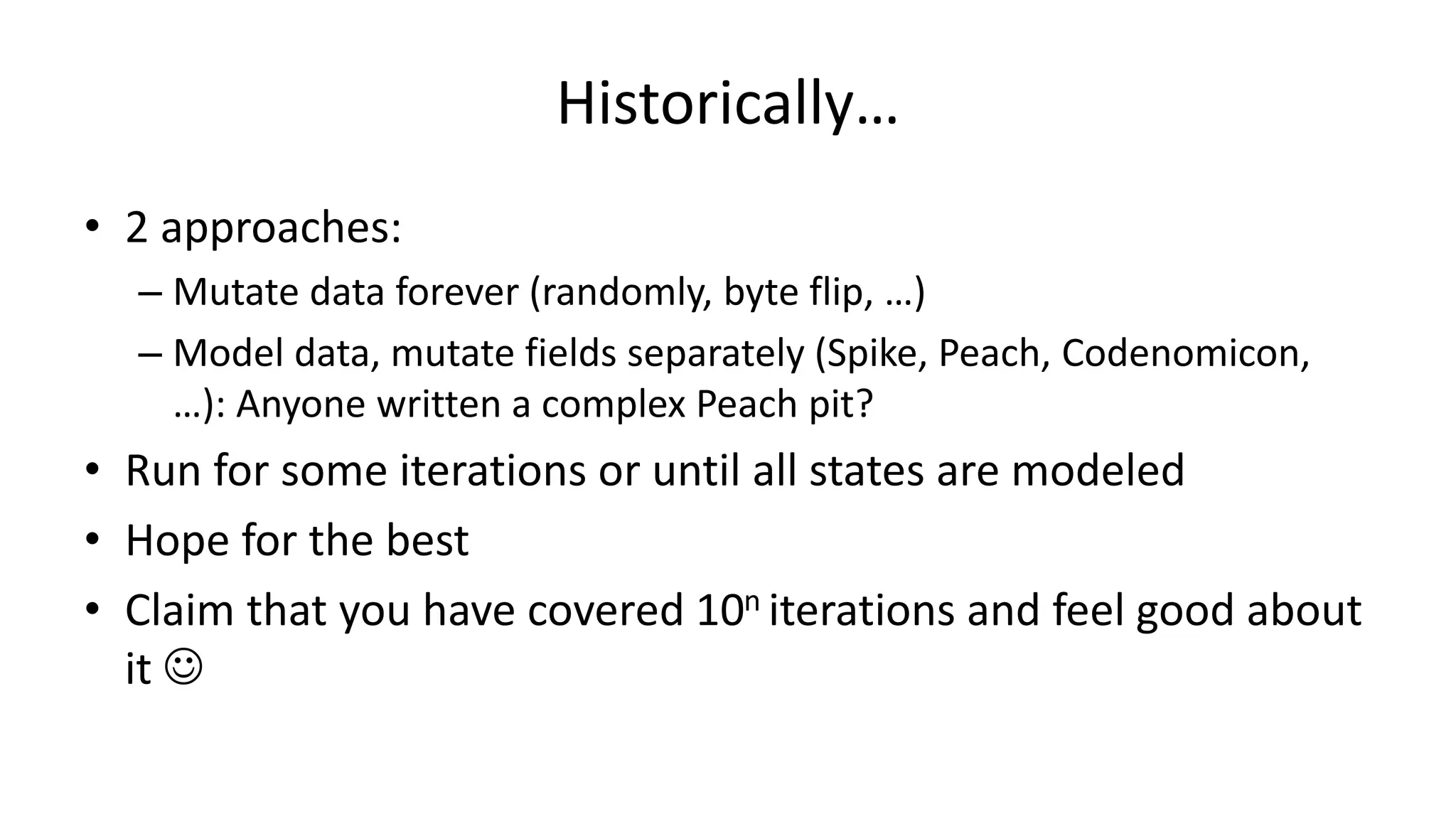 Historically… • 2 approaches: – Mutate data forever (randomly, byte flip, …) – Model data, mutate fields separately (Spike, Peach, Codenomicon, …): Anyone written a complex Peach pit? • Run for some iterations or until all states are modeled • Hope for the best • Claim that you have covered 10n iterations and feel good about it  