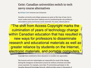“The shift from Access Copyright marks the
  culmination of years of technology change
within Canadian education that has resulted in
   new ways for professors to disseminate
research and educational materials as well as
 greater reliance by students on the Internet,
electronic materials, and portable computers.”
 