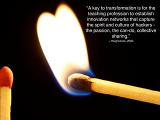 “A key to transformation is for the
  teaching profession to establish
 innovation networks that capture
 the spirit and culture of hackers -
the passion, the can-do, collective
              sharing.”
           ~ Hargreaves, 2003
 