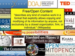 Free/Open Content
  “describes any kind of creative work in a
  format that explicitly allows copying and
 modifying of its information by anyone, not
exclusively by a closed organization, ﬁrm, or
           individual.” (Wikipedia)
 