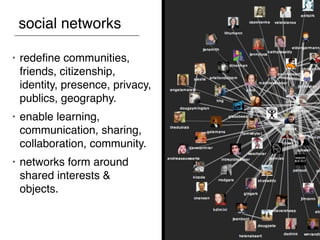 social networks

•   redeﬁne communities,
    friends, citizenship,
    identity, presence, privacy,
    publics, geography.
•   enable learning,
    communication, sharing,
    collaboration, community.
•   networks form around
    shared interests &
    objects.
 