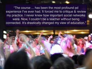 “The course ... has been the most profound pd
experience I’ve ever had. It forced me to critique & review
my practice. I never knew how important social networks
    were. Now, I couldn’t be a teacher without being
connected. It’s drastically changed my view of education.”
 
