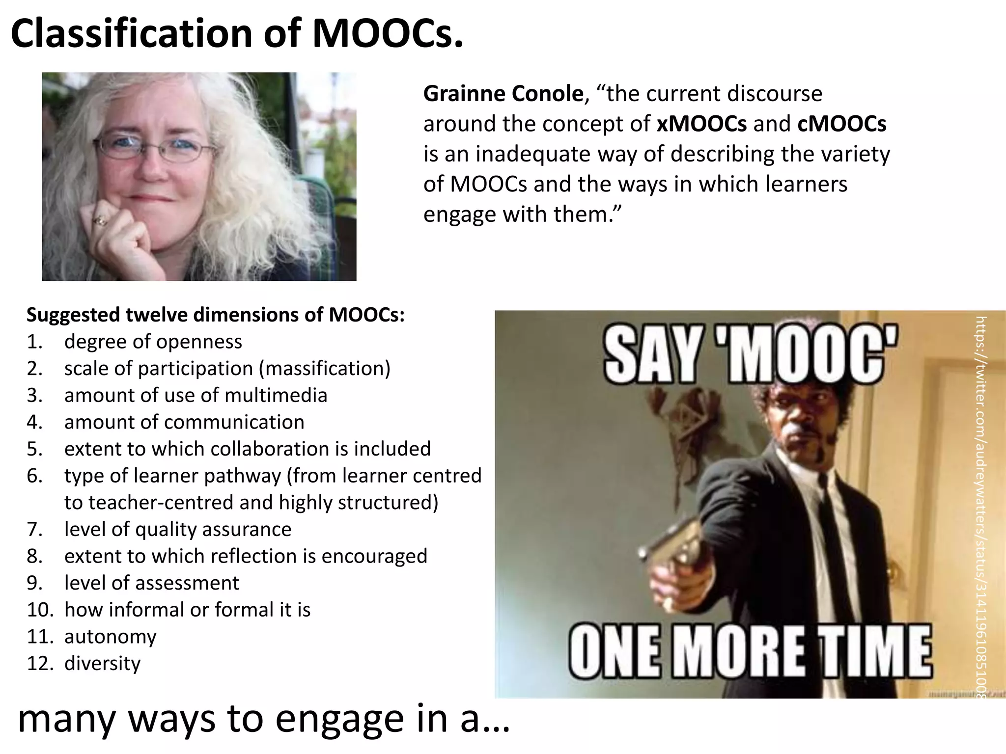 Classification of MOOCs.
Grainne Conole, “the current discourse
around the concept of xMOOCs and cMOOCs
is an inadequate way of describing the variety
of MOOCs and the ways in which learners
engage with them.”

many ways to engage in a…

https://twitter.com/audreywatters/status/314119610851008512

Suggested twelve dimensions of MOOCs:
1. degree of openness
2. scale of participation (massification)
3. amount of use of multimedia
4. amount of communication
5. extent to which collaboration is included
6. type of learner pathway (from learner centred
to teacher-centred and highly structured)
7. level of quality assurance
8. extent to which reflection is encouraged
9. level of assessment
10. how informal or formal it is
11. autonomy
12. diversity

 
