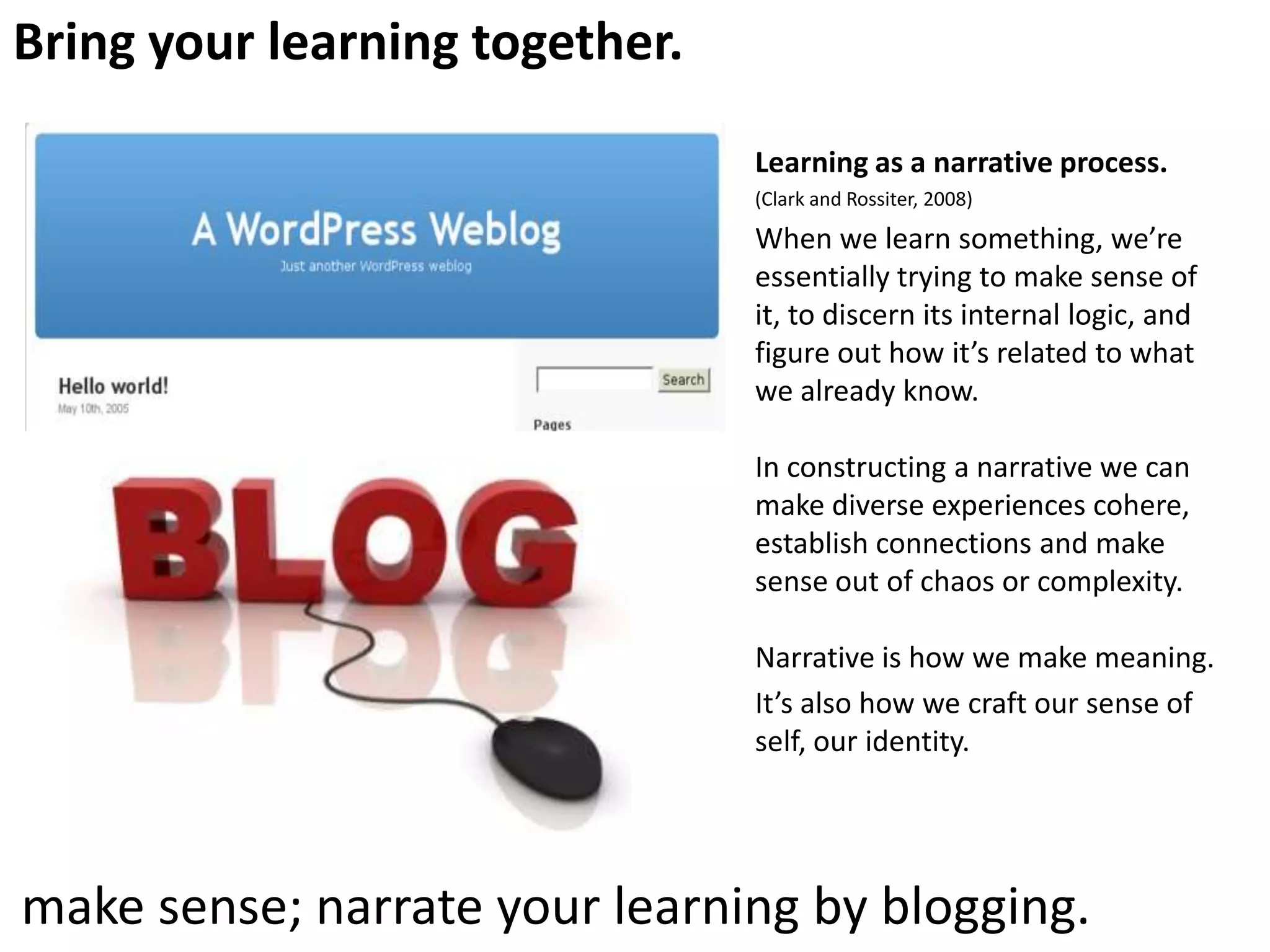 Bring your learning together.
Learning as a narrative process.
(Clark and Rossiter, 2008)

When we learn something, we’re
essentially trying to make sense of
it, to discern its internal logic, and
figure out how it’s related to what
we already know.
In constructing a narrative we can
make diverse experiences cohere,
establish connections and make
sense out of chaos or complexity.
Narrative is how we make meaning.
It’s also how we craft our sense of
self, our identity.

make sense; narrate your learning by blogging.

 