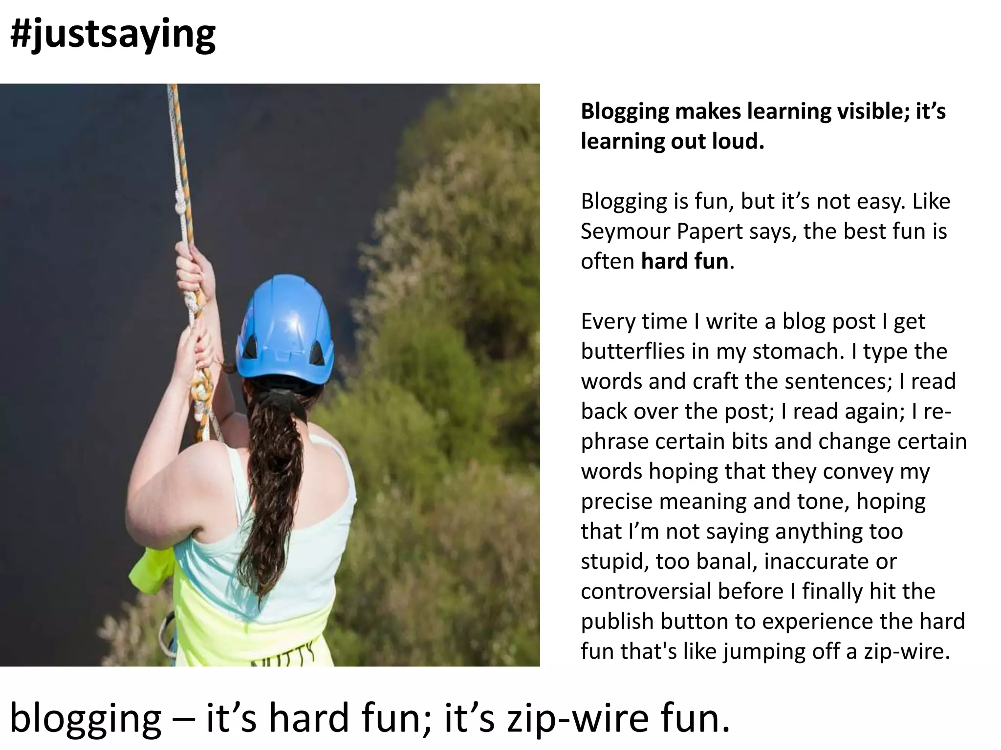 #justsaying
Blogging makes learning visible; it’s
learning out loud.
Blogging is fun, but it’s not easy. Like
Seymour Papert says, the best fun is
often hard fun.
Every time I write a blog post I get
butterflies in my stomach. I type the
words and craft the sentences; I read
back over the post; I read again; I rephrase certain bits and change certain
words hoping that they convey my
precise meaning and tone, hoping
that I’m not saying anything too
stupid, too banal, inaccurate or
controversial before I finally hit the
publish button to experience the hard
fun that's like jumping off a zip-wire.

blogging – it’s hard fun; it’s zip-wire fun.

 