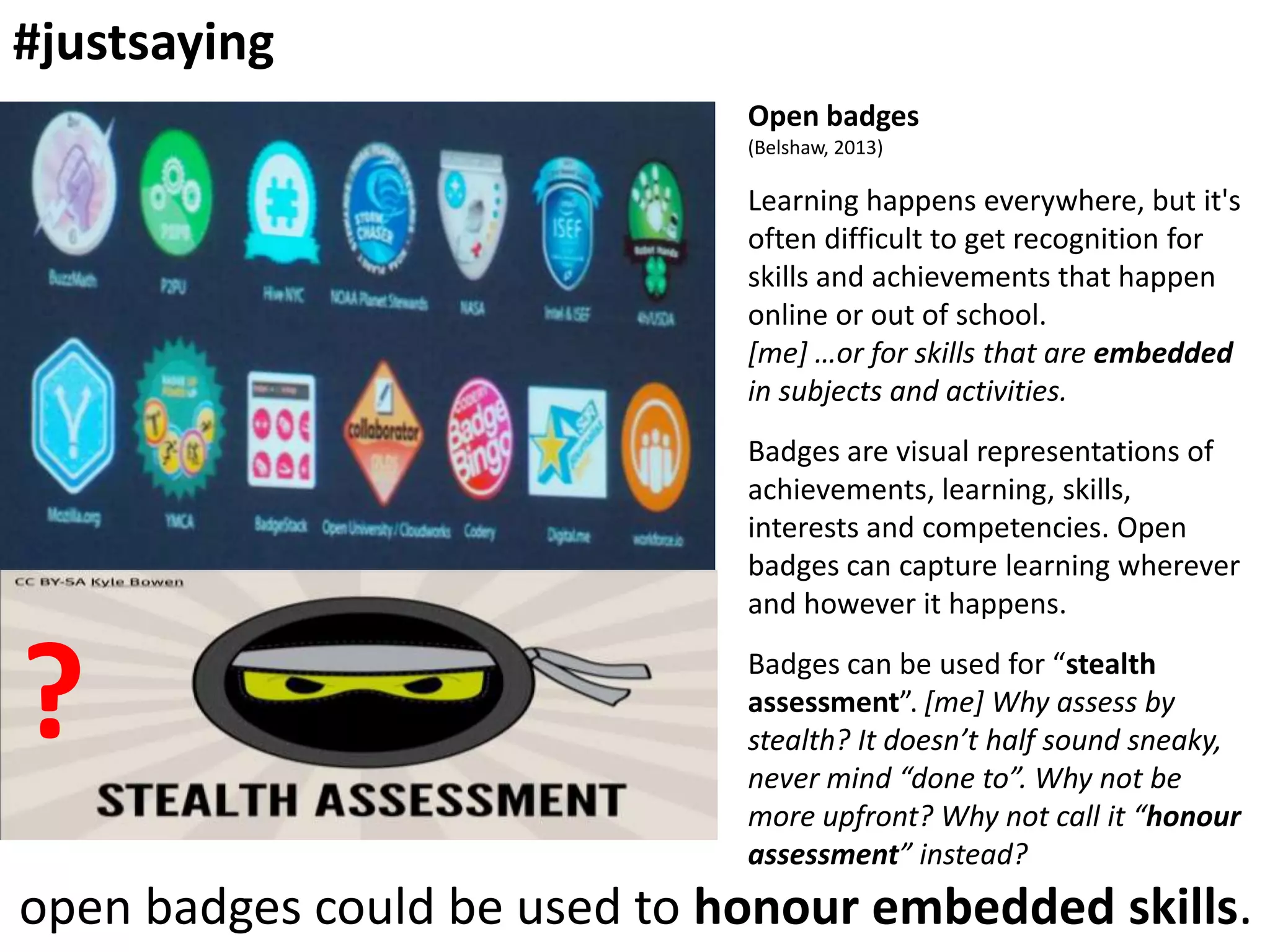 #justsaying
Open badges
(Belshaw, 2013)

Learning happens everywhere, but it's
often difficult to get recognition for
skills and achievements that happen
online or out of school.
[me] …or for skills that are embedded
in subjects and activities.

Badges are visual representations of
achievements, learning, skills,
interests and competencies. Open
badges can capture learning wherever
and however it happens.

?

Badges can be used for “stealth
assessment”. [me] Why assess by
stealth? It doesn’t half sound sneaky,
never mind “done to”. Why not be
more upfront? Why not call it “honour
assessment” instead?

open badges could be used to honour embedded skills.

 