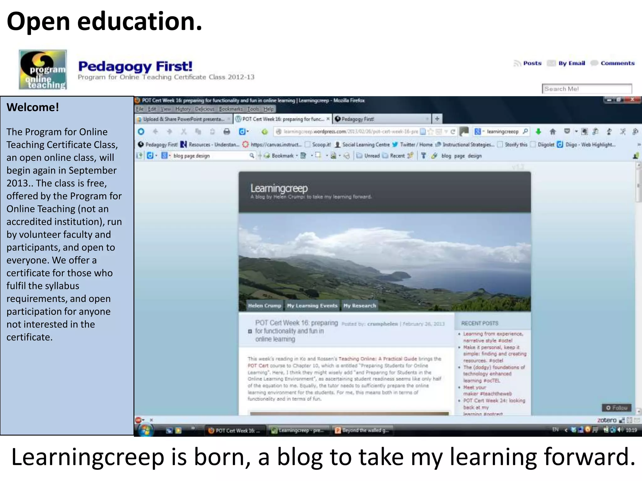 Open education.
Welcome!
The Program for Online
Teaching Certificate Class,
an open online class, will
begin again in September
2013.. The class is free,
offered by the Program for
Online Teaching (not an
accredited institution), run
by volunteer faculty and
participants, and open to
everyone. We offer a
certificate for those who
fulfil the syllabus
requirements, and open
participation for anyone
not interested in the
certificate.

Learningcreep is born, a blog to take my learning forward.

 