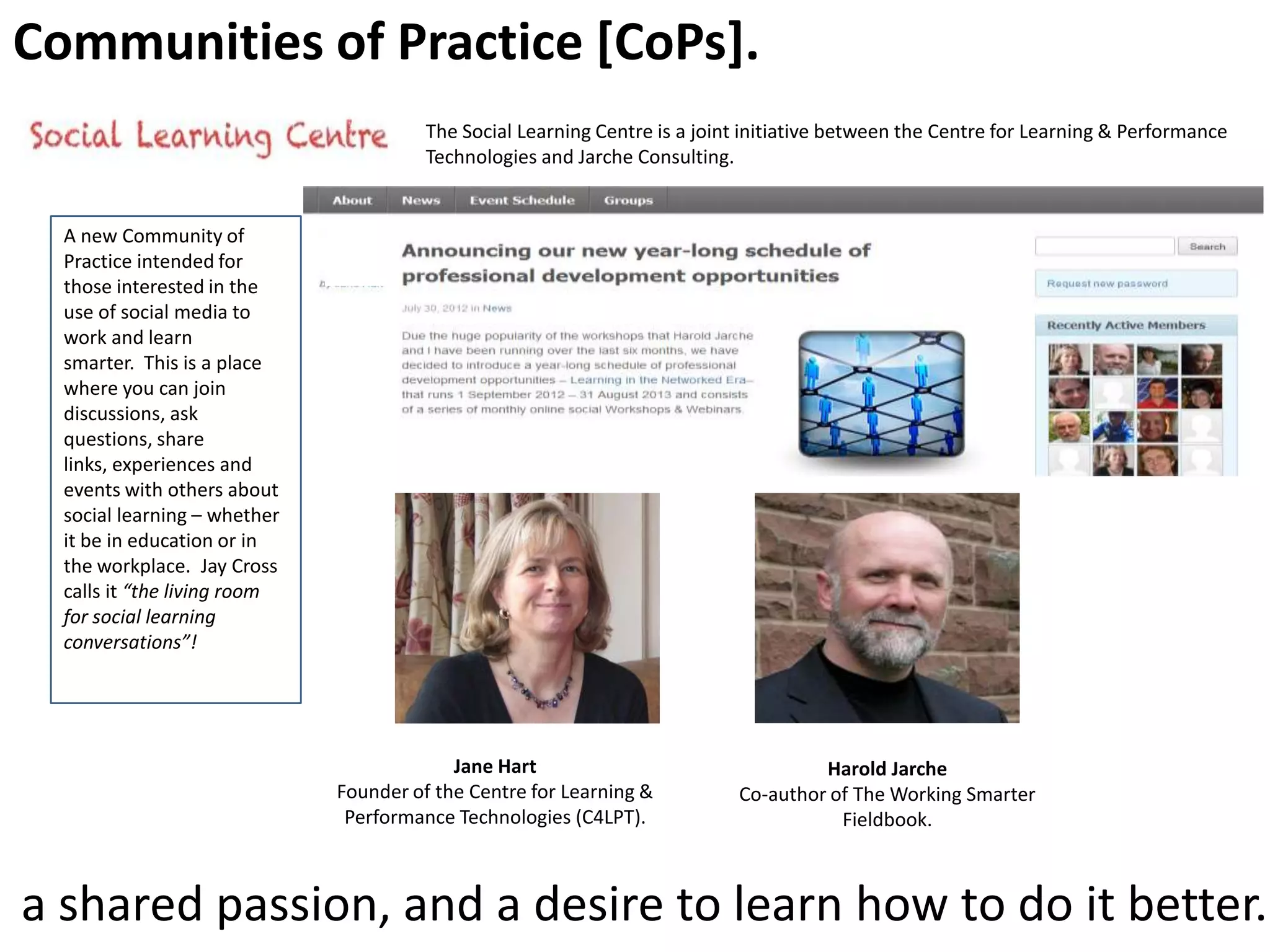 Communities of Practice [CoPs].
The Social Learning Centre is a joint initiative between the Centre for Learning & Performance
Technologies and Jarche Consulting.

A new Community of
Practice intended for
those interested in the
use of social media to
work and learn
smarter. This is a place
where you can join
discussions, ask
questions, share
links, experiences and
events with others about
social learning – whether
it be in education or in
the workplace. Jay Cross
calls it “the living room
for social learning
conversations”!

Jane Hart
Founder of the Centre for Learning &
Performance Technologies (C4LPT).

Harold Jarche
Co-author of The Working Smarter
Fieldbook.

a shared passion, and a desire to learn how to do it better.

 