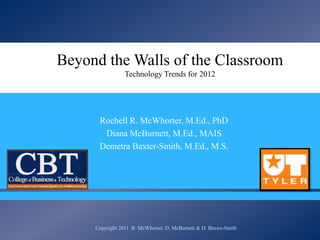 Beyond the Walls of the Classroom
                 Technology Trends for 2012


                                
      Rochell R. McWhorter, M.Ed., PhD
       Diana McBurnett, M.Ed., MAIS
      Demetra Baxter-Smith, M.Ed., M.S.




     Copyright 2011 R. McWhorter, D. McBurnett & D. Baxter-Smith
 
