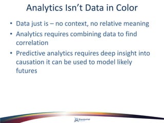 Analytics Isn’t Data in Color 
• 
Data just is – no context, no relative meaning 
• 
Analytics requires combining data to find correlation 
• 
Predictive analytics requires deep insight into causation it can be used to model likely futures  