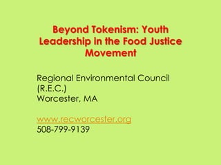 Beyond Tokenism: Youth
Leadership in the Food Justice
         Movement

Regional Environmental Council
(R.E.C.)
Worcester, MA

www.recworcester.org
508-799-9139
 