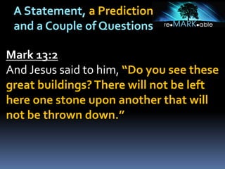 A Statement, a Prediction
and a Couple of Questions
Mark 13:2
And Jesus said to him, “Do you see these
great buildings?There will not be left
here one stone upon another that will
not be thrown down.”
 
