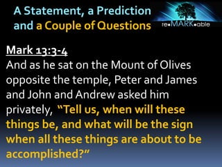 A Statement, a Prediction
and a Couple of Questions
Mark 13:3-4
And as he sat on the Mount of Olives
opposite the temple, Peter and James
and John and Andrew asked him
privately, “Tell us, when will these
things be, and what will be the sign
when all these things are about to be
accomplished?”
 