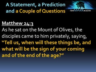 A Statement, a Prediction
and a Couple of Questions
Matthew 24:3
As he sat on the Mount of Olives, the
disciples came to him privately, saying,
“Tell us, when will these things be, and
what will be the sign of your coming
and of the end of the age?”
 