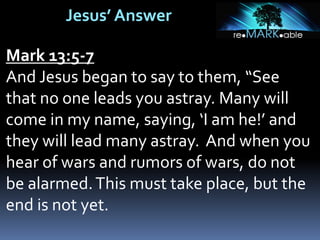 Jesus’ Answer
Mark 13:5-7
And Jesus began to say to them, “See
that no one leads you astray. Many will
come in my name, saying, ‘I am he!’ and
they will lead many astray. And when you
hear of wars and rumors of wars, do not
be alarmed.This must take place, but the
end is not yet.
 
