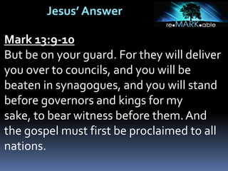 Jesus’ Answer
Mark 13:9-10
But be on your guard. For they will deliver
you over to councils, and you will be
beaten in synagogues, and you will stand
before governors and kings for my
sake, to bear witness before them.And
the gospel must first be proclaimed to all
nations.
 