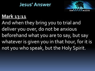 Jesus’ Answer
Mark 13:11
And when they bring you to trial and
deliver you over, do not be anxious
beforehand what you are to say, but say
whatever is given you in that hour, for it is
not you who speak, but the Holy Spirit.
 
