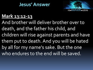 Jesus’ Answer
Mark 13:12-13
And brother will deliver brother over to
death, and the father his child, and
children will rise against parents and have
them put to death. And you will be hated
by all for my name's sake. But the one
who endures to the end will be saved.
 