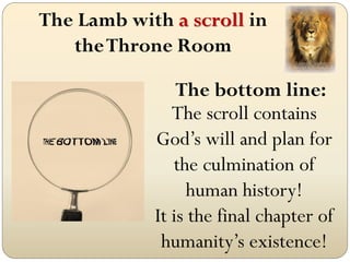 The Lamb with a scroll in
theThrone Room
The bottom line:
The scroll contains
God’s will and plan for
the culmination of
human history!
It is the final chapter of
humanity’s existence!
 