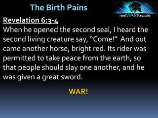 The Birth Pains
Revelation 6:3-4
When he opened the second seal, I heard the
second living creature say, “Come!” And out
came another horse, bright red. Its rider was
permitted to take peace from the earth, so
that people should slay one another, and he
was given a great sword.
WAR!
 