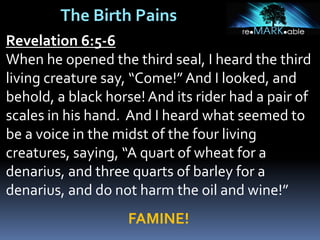 The Birth Pains
Revelation 6:5-6
When he opened the third seal, I heard the third
living creature say, “Come!” And I looked, and
behold, a black horse!And its rider had a pair of
scales in his hand. And I heard what seemed to
be a voice in the midst of the four living
creatures, saying, “A quart of wheat for a
denarius, and three quarts of barley for a
denarius, and do not harm the oil and wine!”
FAMINE!
 