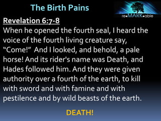 The Birth Pains
Revelation 6:7-8
When he opened the fourth seal, I heard the
voice of the fourth living creature say,
“Come!” And I looked, and behold, a pale
horse! And its rider's name was Death, and
Hades followed him. And they were given
authority over a fourth of the earth, to kill
with sword and with famine and with
pestilence and by wild beasts of the earth.
DEATH!
 