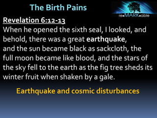 The Birth Pains
Revelation 6:12-13
When he opened the sixth seal, I looked, and
behold, there was a great earthquake,
and the sun became black as sackcloth, the
full moon became like blood, and the stars of
the sky fell to the earth as the fig tree sheds its
winter fruit when shaken by a gale.
Earthquake and cosmic disturbances
 