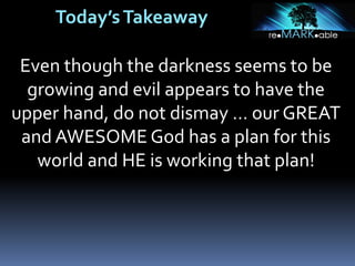 Today’sTakeaway
Even though the darkness seems to be
growing and evil appears to have the
upper hand, do not dismay … our GREAT
and AWESOME God has a plan for this
world and HE is working that plan!
 